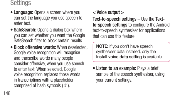 148Settings•Language:Opensascreenwhereyoucansetthelanguageyouusespeechtoentertext.•SafeSearch:OpensadialogboxwhereyoucansetwhetheryouwanttheGoogleSafeSearchfiltertoblockcertainresults.•Block offensive words:Whendeselected,Googlevoicerecognitionwillrecogniseandtranscribewordsmanypeopleconsideroffensive,whenyouusespeechtoentertext.Whenselected,Googlevoicerecognitionreplacesthosewordsintranscriptionswithaplaceholdercomprisedofhashsymbols(#).&lt; Voice output &gt;Text-to-speech settings–UsetheText-to-speech settingstoconfiguretheAndroidtext-to-speechsynthesiserforapplicationsthatcanusethisfeature.NOTE: If you don&apos;t have speech synthesiser data installed, only the Install voice data setting is available.•Listen to an example:Playsabriefsampleofthespeechsynthesiser,usingyourcurrentsettings.