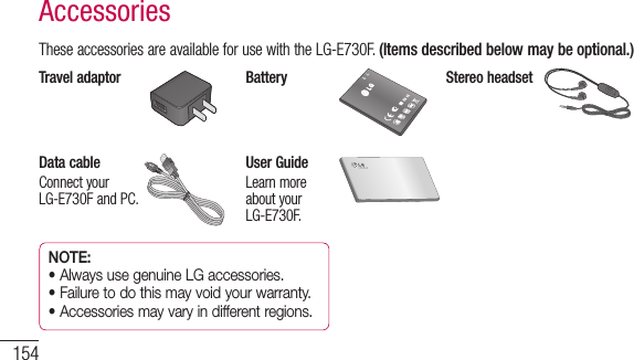 154AccessoriesTheseaccessoriesareavailableforusewiththeLG-E730F.(Items described below may be optional.)Travel adaptor Battery Stereo headsetData cableConnectyourLG-E730FandPC.User GuideLearnmoreaboutyourLG-E730F.NOTE: •  Always use genuine LG accessories.•  Failure to do this may void your warranty.•  Accessories may vary in different regions.