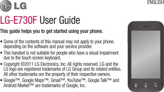 LG-E730F User GuideThis guide helps you to get started using your phone.•Someofthecontentsofthismanualmaynotapplytoyourphone,dependingonthesoftwareandyourserviceprovider.•Thishandsetisnotsuitableforpeoplewhohaveavisualimpairmentduetothetouchscreenkeyboard.•Copyright©2011LGElectronics,Inc.Allrightsreserved.LGandtheLGlogoareregisteredtrademarksofLGGroupanditsrelatedentities.Allothertrademarksarethepropertyoftheirrespectiveowners.•Google™,GoogleMaps™,Gmail™,YouTube™,GoogleTalk™andAndroidMarket™aretrademarksofGoogle,Inc.ENGLISH