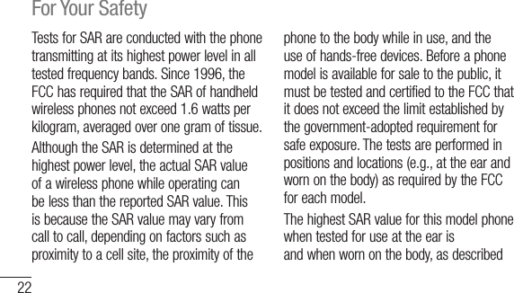 22For Your SafetyTestsforSARareconductedwiththephonetransmittingatitshighestpowerlevelinalltestedfrequencybands.Since1996,theFCChasrequiredthattheSARofhandheldwirelessphonesnotexceed1.6wattsperkilogram,averagedoveronegramoftissue.AlthoughtheSARisdeterminedatthehighestpowerlevel,theactualSARvalueofawirelessphonewhileoperatingcanbelessthanthereportedSARvalue.ThisisbecausetheSARvaluemayvaryfromcalltocall,dependingonfactorssuchasproximitytoacellsite,theproximityofthephonetothebodywhileinuse,andtheuseofhands-freedevices.Beforeaphonemodelisavailableforsaletothepublic,itmustbetestedandcertifiedtotheFCCthatitdoesnotexceedthelimitestablishedbythegovernment-adoptedrequirementforsafeexposure.Thetestsareperformedinpositionsandlocations(e.g.,attheearandwornonthebody)asrequiredbytheFCCforeachmodel.ThehighestSARvalueforthismodelphonewhentestedforuseattheearisX.XXW/kgandwhenwornonthebody,asdescribed1.03W/kg