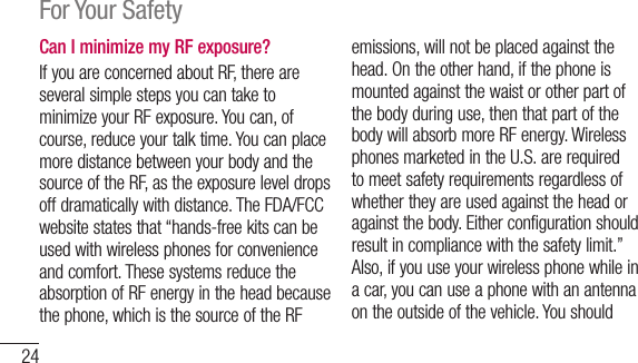24For Your SafetyCan I minimize my RF exposure?IfyouareconcernedaboutRF,thereareseveralsimplestepsyoucantaketominimizeyourRFexposure.Youcan,ofcourse,reduceyourtalktime.YoucanplacemoredistancebetweenyourbodyandthesourceoftheRF,astheexposureleveldropsoffdramaticallywithdistance.TheFDA/FCCwebsitestatesthat“hands-freekitscanbeusedwithwirelessphonesforconvenienceandcomfort.ThesesystemsreducetheabsorptionofRFenergyintheheadbecausethephone,whichisthesourceoftheRFemissions,willnotbeplacedagainstthehead.Ontheotherhand,ifthephoneismountedagainstthewaistorotherpartofthebodyduringuse,thenthatpartofthebodywillabsorbmoreRFenergy.WirelessphonesmarketedintheU.S.arerequiredtomeetsafetyrequirementsregardlessofwhethertheyareusedagainsttheheadoragainstthebody.Eitherconfigurationshouldresultincompliancewiththesafetylimit.”Also,ifyouuseyourwirelessphonewhileinacar,youcanuseaphonewithanantennaontheoutsideofthevehicle.Youshould