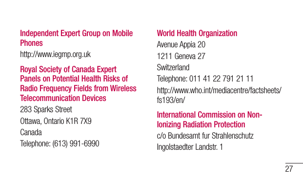 27Independent Expert Group on Mobile Phoneshttp://www.iegmp.org.ukRoyal Society of Canada Expert Panels on Potential Health Risks of Radio Frequency Fields from Wireless Telecommunication Devices283SparksStreetOttawa,OntarioK1R7X9CanadaTelephone:(613)991-6990World Health OrganizationAvenueAppia201211Geneva27SwitzerlandTelephone:01141227912111http://www.who.int/mediacentre/factsheets/fs193/en/International Commission on Non-Ionizing Radiation Protectionc/oBundesamtfurStrahlenschutzIngolstaedterLandstr.1