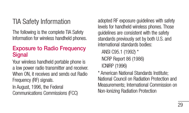 29TIA Safety InformationThefollowingisthecompleteTIASafetyInformationforwirelesshandheldphones.Exposure to Radio Frequency SignalYourwirelesshandheldportablephoneisalowpowerradiotransmitterandreceiver.WhenON,itreceivesandsendsoutRadioFrequency(RF)signals.InAugust,1996,theFederalCommunicationsCommissions(FCC)adoptedRFexposureguidelineswithsafetylevelsforhandheldwirelessphones.ThoseguidelinesareconsistentwiththesafetystandardspreviouslysetbybothU.S.andinternationalstandardsbodies: ANSIC95.1(1992)* NCRPReport86(1986) ICNIRP(1996)*AmericanNationalStandardsInstitute;NationalCouncilonRadiationProtectionandMeasurements;InternationalCommissiononNon-IonizingRadiationProtection