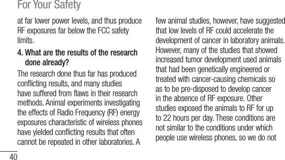40For Your Safetyatfarlowerpowerlevels,andthusproduceRFexposuresfarbelowtheFCCsafetylimits.4.  What are the results of the research done already?Theresearchdonethusfarhasproducedconflictingresults,andmanystudieshavesufferedfromflawsintheirresearchmethods.AnimalexperimentsinvestigatingtheeffectsofRadioFrequency(RF)energyexposurescharacteristicofwirelessphoneshaveyieldedconflictingresultsthatoftencannotberepeatedinotherlaboratories.Afewanimalstudies,however,havesuggestedthatlowlevelsofRFcouldacceleratethedevelopmentofcancerinlaboratoryanimals.However,manyofthestudiesthatshowedincreasedtumordevelopmentusedanimalsthathadbeengeneticallyengineeredortreatedwithcancer-causingchemicalssoastobepre-disposedtodevelopcancerintheabsenceofRFexposure.OtherstudiesexposedtheanimalstoRFforupto22hoursperday.Theseconditionsarenotsimilartotheconditionsunderwhichpeopleusewirelessphones,sowedonot