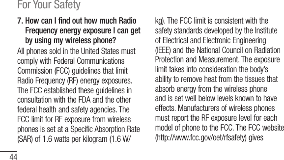44For Your Safety7.  How can I find out how much Radio Frequency energy exposure I can get by using my wireless phone?AllphonessoldintheUnitedStatesmustcomplywithFederalCommunicationsCommission(FCC)guidelinesthatlimitRadioFrequency(RF)energyexposures.TheFCCestablishedtheseguidelinesinconsultationwiththeFDAandtheotherfederalhealthandsafetyagencies.TheFCClimitforRFexposurefromwirelessphonesissetataSpecificAbsorptionRate(SAR)of1.6wattsperkilogram(1.6W/kg).TheFCClimitisconsistentwiththesafetystandardsdevelopedbytheInstituteofElectricalandElectronicEngineering(IEEE)andtheNationalCouncilonRadiationProtectionandMeasurement.Theexposurelimittakesintoconsiderationthebody’sabilitytoremoveheatfromthetissuesthatabsorbenergyfromthewirelessphoneandissetwellbelowlevelsknowntohaveeffects.ManufacturersofwirelessphonesmustreporttheRFexposurelevelforeachmodelofphonetotheFCC.TheFCCwebsite(http://www.fcc.gov/oet/rfsafety)gives