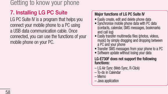 58Getting to know your phone7.  Installing LG PC SuiteLGPCSuiteIVisaprogramthathelpsyouconnectyourmobilephonetoaPCusingaUSBdatacommunicationcable.Onceconnected,youcanusethefunctionsofyourmobilephoneonyourPC.Major functions of LG PC SuiteIV•Easilycreate,editanddeletephonedata•SynchronisemobilephonedatawithPCdata(contacts,calendar,SMSmessages,bookmarksandcalllog)•Easilytransfermultimediafiles(photos,videos,music)bysimplydragginganddroppingbetweenaPCandyourphone•TransferSMSmessagesfromyourphonetoaPC•SoftwareupdatewithoutlosingyourdataLG-E730F does not support the following functions:–LGAirSync(WebSync,R-Click)–To-doinCalendar–Memo–Javaapplication