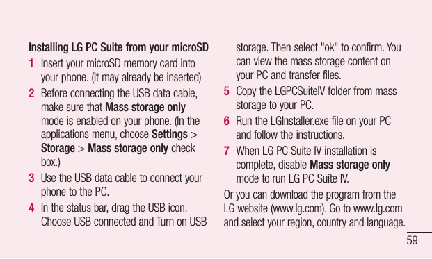 59Installing LG PC Suite from your microSD1  InsertyourmicroSDmemorycardintoyourphone.(Itmayalreadybeinserted)2  BeforeconnectingtheUSBdatacable,makesurethatMass storage onlymodeisenabledonyourphone.(Intheapplicationsmenu,chooseSettings&gt;Storage&gt;Mass storage only checkbox.)3  UsetheUSBdatacabletoconnectyourphonetothePC.4  Inthestatusbar,dragtheUSBicon.ChooseUSBconnectedandTurnonUSBstorage.Thenselect&quot;ok&quot;toconfirm.YoucanviewthemassstoragecontentonyourPCandtransferfiles.5  CopytheLGPCSuiteIVfolderfrommassstoragetoyourPC.6  RuntheLGInstaller.exefileonyourPCandfollowtheinstructions.7  WhenLGPCSuiteIVinstallationiscomplete,disableMass storage onlymodetorunLGPCSuiteIV.OryoucandownloadtheprogramfromtheLGwebsite(www.lg.com).Gotowww.lg.comandselectyourregion,countryandlanguage.
