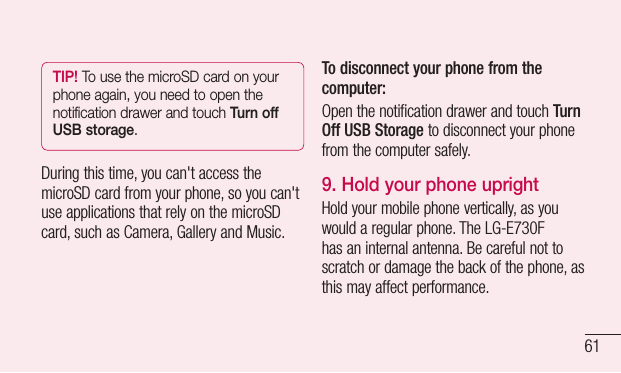 61TIP! To use the microSD card on your phone again, you need to open the notification drawer and touch Turn off USB storage.Duringthistime,youcan&apos;taccessthemicroSDcardfromyourphone,soyoucan&apos;tuseapplicationsthatrelyonthemicroSDcard,suchasCamera,GalleryandMusic.To disconnect your phone from the computer:OpenthenotificationdrawerandtouchTurn Off USB Storagetodisconnectyourphonefromthecomputersafely.9.  Hold your phone uprightHoldyourmobilephonevertically,asyouwouldaregularphone.TheLG-E730Fhasaninternalantenna.Becarefulnottoscratchordamagethebackofthephone,asthismayaffectperformance.