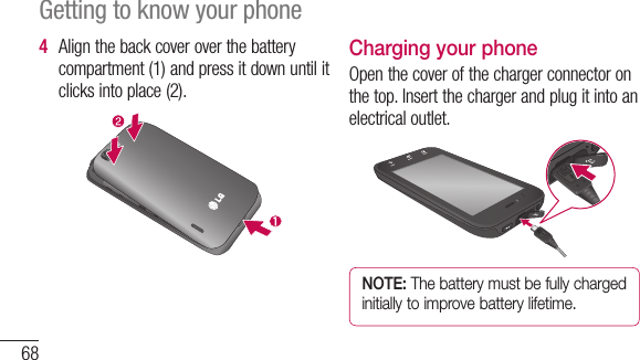 68Getting to know your phone4  Alignthebackcoveroverthebatterycompartment(1)andpressitdownuntilitclicksintoplace(2).Charging your phoneOpenthecoverofthechargerconnectoronthetop.Insertthechargerandplugitintoanelectricaloutlet.NOTE: The battery must be fully charged initially to improve battery lifetime.