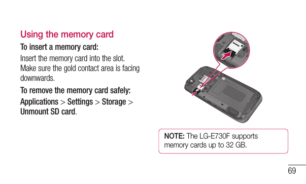69Using the memory cardTo insert a memory card:Insertthememorycardintotheslot.Makesurethegoldcontactareaisfacingdownwards.To remove the memory card safely: Applications&gt;Settings&gt;Storage&gt;Unmount SD card.NOTE: The LG-E730F supports memory cards up to 32 GB.