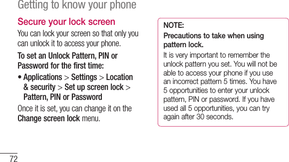 72Getting to know your phoneSecure your lock screenYoucanlockyourscreensothatonlyyoucanunlockittoaccessyourphone.To set an Unlock Pattern, PIN or Password for the first time:•Applications&gt;Settings &gt; Location &amp; security &gt; Set up screen lock &gt; Pattern, PIN or PasswordOnceitisset,youcanchangeitontheChange screen lockmenu.NOTE: Precautions to take when using pattern lock.It is very important to remember the unlock pattern you set. You will not be able to access your phone if you use an incorrect pattern 5 times. You have 5 opportunities to enter your unlock pattern, PIN or password. If you have used all 5 opportunities, you can try again after 30 seconds.