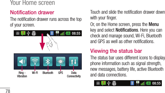 78Your Home screenNotification drawerThenotificationdrawerrunsacrossthetopofyourscreen.Data ConnectivityGPSBluetoothWi-FiRing - VibrationTouchandslidethenotificationdrawerdownwithyourfinger.Or,ontheHomescreen,presstheMenukeyandselectNotifications.Hereyoucancheckandmanagesound,Wi-Fi,BluetoothandGPSaswellasothernotifications.Viewing the status barThestatusbarusesdifferenticonstodisplayphoneinformationsuchassignalstrength,newmessages,batterylife,activeBluetoothanddataconnections.