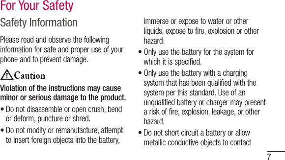 7Safety InformationPleasereadandobservethefollowinginformationforsafeandproperuseofyourphoneandtopreventdamage.Violation of the instructions may cause minor or serious damage to the product.•Donotdisassembleoropencrush,bendordeform,punctureorshred.•Donotmodifyorremanufacture,attempttoinsertforeignobjectsintothebattery,immerseorexposetowaterorotherliquids,exposetofire,explosionorotherhazard.•Onlyusethebatteryforthesystemforwhichitisspecified.•Onlyusethebatterywithachargingsystemthathasbeenqualifiedwiththesystemperthisstandard.Useofanunqualifiedbatteryorchargermaypresentariskoffire,explosion,leakage,orotherhazard.•DonotshortcircuitabatteryorallowmetallicconductiveobjectstocontactFor Your Safety