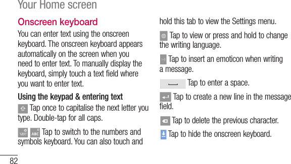 82Your Home screenOnscreen keyboardYoucanentertextusingtheonscreenkeyboard.Theonscreenkeyboardappearsautomaticallyonthescreenwhenyouneedtoentertext.Tomanuallydisplaythekeyboard,simplytouchatextfieldwhereyouwanttoentertext.Using the keypad &amp; entering textTaponcetocapitalisethenextletteryoutype.Double-tapforallcaps. Taptoswitchtothenumbersandsymbolskeyboard.YoucanalsotouchandholdthistabtoviewtheSettingsmenu.Taptovieworpressandholdtochangethewritinglanguage.Taptoinsertanemoticonwhenwritingamessage.Taptoenteraspace.Taptocreateanewlineinthemessagefield.Taptodeletethepreviouscharacter.Taptohidetheonscreenkeyboard.