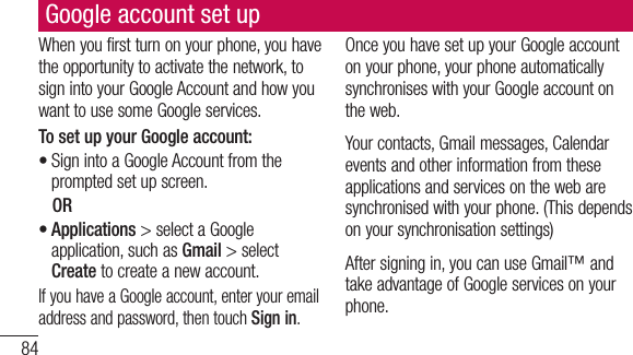 84Google account set upWhenyoufirstturnonyourphone,youhavetheopportunitytoactivatethenetwork,tosignintoyourGoogleAccountandhowyouwanttousesomeGoogleservices.To set up your Google account: •SignintoaGoogleAccountfromthepromptedsetupscreen.OR•Applications&gt;selectaGoogleapplication,suchasGmail&gt;selectCreatetocreateanewaccount.IfyouhaveaGoogleaccount,enteryouremailaddressandpassword,thentouchSign in.OnceyouhavesetupyourGoogleaccountonyourphone,yourphoneautomaticallysynchroniseswithyourGoogleaccountontheweb.Yourcontacts,Gmailmessages,Calendareventsandotherinformationfromtheseapplicationsandservicesonthewebaresynchronisedwithyourphone.(Thisdependsonyoursynchronisationsettings)Aftersigningin,youcanuseGmail™andtakeadvantageofGoogleservicesonyourphone.