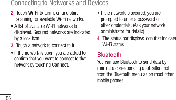86Connecting to Networks and Devices2  TouchWi-FitoturnitonandstartscanningforavailableWi-Finetworks.•AlistofavailableWi-Finetworksisdisplayed.Securednetworksareindicatedbyalockicon.3  Touchanetworktoconnecttoit.•Ifthenetworkisopen,youareaskedtoconfirmthatyouwanttoconnecttothatnetworkbytouchingConnect.•Ifthenetworkissecured,youarepromptedtoenterapasswordorothercredentials.(Askyournetworkadministratorfordetails)4  ThestatusbardisplaysiconthatindicateWi-Fistatus.BluetoothYoucanuseBluetoothtosenddatabyrunningacorrespondingapplication,notfromtheBluetoothmenuasonmostothermobilephones.