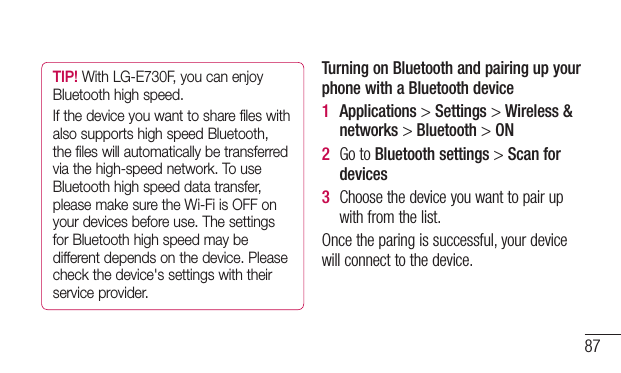 87TIP! With LG-E730F, you can enjoy Bluetooth high speed.If the device you want to share files with also supports high speed Bluetooth, the files will automatically be transferred via the high-speed network. To use Bluetooth high speed data transfer, please make sure the Wi-Fi is OFF on your devices before use. The settings for Bluetooth high speed may be different depends on the device. Please check the device&apos;s settings with their service provider.Turning on Bluetooth and pairing up your phone with a Bluetooth device1  Applications&gt;Settings&gt;Wireless &amp; networks&gt;Bluetooth&gt;ON2  GotoBluetooth settings&gt;Scan for devices3  Choosethedeviceyouwanttopairupwithfromthelist.Oncetheparingissuccessful,yourdevicewillconnecttothedevice.