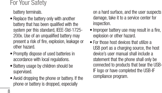 8For Your Safetybatteryterminals.•Replacethebatteryonlywithanotherbatterythathasbeenqualifiedwiththesystemperthisstandard,IEEE-Std-1725-200x.Useofanunqualifiedbatterymaypresentariskoffire,explosion,leakageorotherhazard.•Promptlydisposeofusedbatteriesinaccordancewithlocalregulations.•Batteryusagebychildrenshouldbesupervised.•Avoiddroppingthephoneorbattery.Ifthephoneorbatteryisdropped,especiallyonahardsurface,andtheusersuspectsdamage,takeittoaservicecenterforinspection.•Improperbatteryusemayresultinafire,explosionorotherhazard.•ForthosehostdevicesthatutilizeaUSBportasachargingsource,thehostdevice’susermanualshallincludeastatementthatthephoneshallonlybeconnectedtoproductsthatbeartheUSB-IFlogoorhavecompletedtheUSB-IFcomplianceprogram.