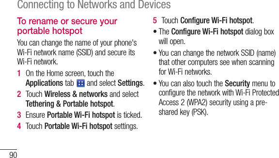 90Connecting to Networks and DevicesTo rename or secure your portable hotspotYoucanchangethenameofyourphone&apos;sWi-Finetworkname(SSID)andsecureitsWi-Finetwork.1  OntheHomescreen,touchtheApplicationstab andselectSettings.2  TouchWireless &amp; networksandselectTethering &amp; Portable hotspot.3  EnsurePortable Wi-Fi hotspotisticked.4  TouchPortable Wi-Fi hotspotsettings.5  TouchConfigure Wi-Fi hotspot.•TheConfigure Wi-Fi hotspotdialogboxwillopen.•YoucanchangethenetworkSSID(name)thatothercomputersseewhenscanningforWi-Finetworks.•YoucanalsotouchtheSecuritymenutoconfigurethenetworkwithWi-FiProtectedAccess2(WPA2)securityusingapre-sharedkey(PSK).