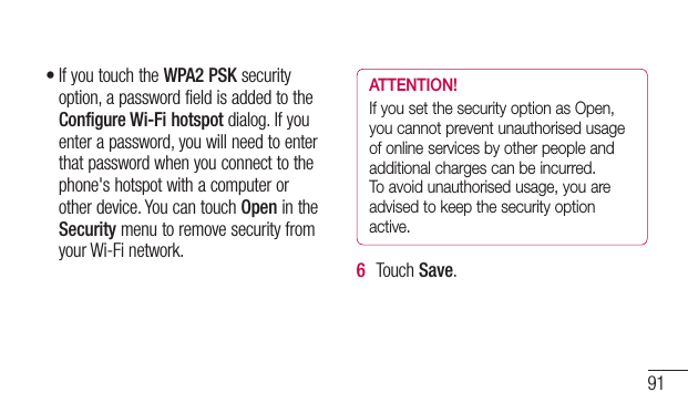 91•IfyoutouchtheWPA2 PSKsecurityoption,apasswordfieldisaddedtotheConfigure Wi-Fi hotspotdialog.Ifyouenterapassword,youwillneedtoenterthatpasswordwhenyouconnecttothephone&apos;shotspotwithacomputerorotherdevice.YoucantouchOpenintheSecuritymenutoremovesecurityfromyourWi-Finetwork.ATTENTION!If you set the security option as Open, you cannot prevent unauthorised usage of online services by other people and additional charges can be incurred. To avoid unauthorised usage, you are advised to keep the security option active.6  TouchSave.