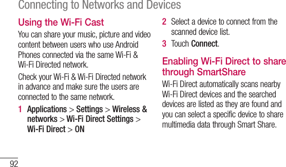 92Connecting to Networks and DevicesUsing the Wi-Fi CastYoucanshareyourmusic,pictureandvideocontentbetweenuserswhouseAndroidPhonesconnectedviathesameWi-Fi&amp;Wi-FiDirectednetwork.CheckyourWi-Fi&amp;Wi-FiDirectednetworkinadvanceandmakesuretheusersareconnectedtothesamenetwork.1  Applications&gt;Settings&gt;Wireless &amp; networks &gt; Wi-Fi Direct Settings &gt; Wi-Fi Direct &gt; ON2  Selectadevicetoconnectfromthescanneddevicelist.3  TouchConnect.Enabling Wi-Fi Direct to share through SmartShareWi-FiDirectautomaticallyscansnearbyWi-FiDirectdevicesandthesearcheddevicesarelistedastheyarefoundandyoucanselectaspecificdevicetosharemultimediadatathroughSmartShare.