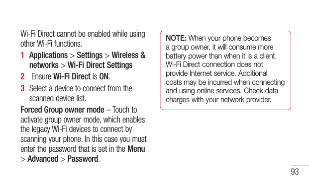 93Wi-FiDirectcannotbeenabledwhileusingotherWi-Fifunctions.1  Applications&gt;Settings&gt;Wireless &amp; networks&gt;Wi-Fi Direct Settings2  EnsureWi-Fi DirectisON.3  Selectadevicetoconnectfromthescanneddevicelist.Forced Group owner mode–Touchtoactivategroupownermode,whichenablesthelegacyWi-Fidevicestoconnectbyscanningyourphone.InthiscaseyoumustenterthepasswordthatissetintheMenu&gt;Advanced&gt;Password.NOTE: When your phone becomes a group owner, it will consume more battery power than when it is a client. Wi-Fi Direct connection does not provide Internet service. Additional costs may be incurred when connecting and using online services. Check data charges with your network provider.