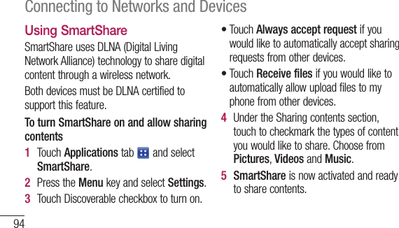 94Connecting to Networks and DevicesUsing SmartShareSmartShareusesDLNA(DigitalLivingNetworkAlliance)technologytosharedigitalcontentthroughawirelessnetwork.BothdevicesmustbeDLNAcertifiedtosupportthisfeature.To turn SmartShare on and allow sharing contents1  TouchApplicationstab andselectSmartShare.2  PresstheMenukeyandselectSettings.3  TouchDiscoverablecheckboxtoturnon.•TouchAlways accept requestifyouwouldliketoautomaticallyacceptsharingrequestsfromotherdevices.•TouchReceive filesifyouwouldliketoautomaticallyallowuploadfilestomyphonefromotherdevices.4  UndertheSharingcontentssection,touchtocheckmarkthetypesofcontentyouwouldliketoshare.ChoosefromPictures,VideosandMusic.5  SmartShareisnowactivatedandreadytosharecontents.
