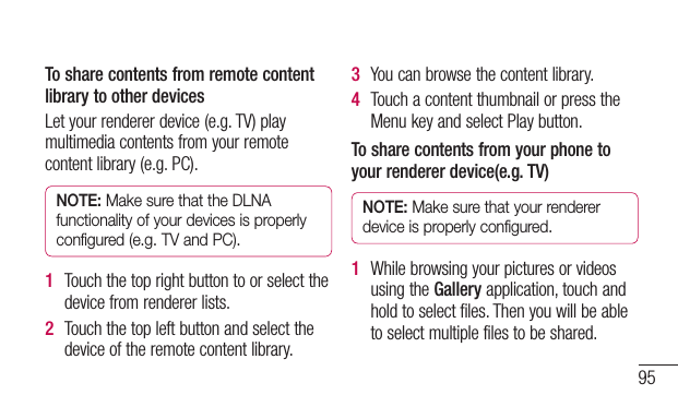 95To share contents from remote content library to other devicesLetyourrendererdevice(e.g.TV)playmultimediacontentsfromyourremotecontentlibrary(e.g.PC).NOTE: Make sure that the DLNA functionality of your devices is properly configured (e.g. TV and PC).1  Touchthetoprightbuttontoorselectthedevicefromrendererlists.2  Touchthetopleftbuttonandselectthedeviceoftheremotecontentlibrary.3  Youcanbrowsethecontentlibrary.4  TouchacontentthumbnailorpresstheMenukeyandselectPlaybutton.To share contents from your phone to your renderer device(e.g. TV) NOTE: Make sure that your renderer device is properly configured.1  WhilebrowsingyourpicturesorvideosusingtheGalleryapplication,touchandholdtoselectfiles.Thenyouwillbeabletoselectmultiplefilestobeshared.