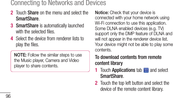 96Connecting to Networks and Devices2  TouchShareonthemenuandselecttheSmartShare.3  SmartShareisautomaticallylaunchedwiththeselectedfiles.4  Selectthedevicefromrendererliststoplaythefiles.NOTE: Follow the similar steps to use the Music player, Camera and Video player to share contents.Notice: Check that your device is connected with your home network using Wi-Fi connection to use this application. Some DLNA enabled devices (e.g. TV) support only the DMP feature of DLNA and will not appear in the renderer device list. Your device might not be able to play some contents.To download contents from remote content library1  TouchApplicationstab andselectSmartShare.2  Touchthetopleftbuttonandselectthedeviceoftheremotecontentlibrary.