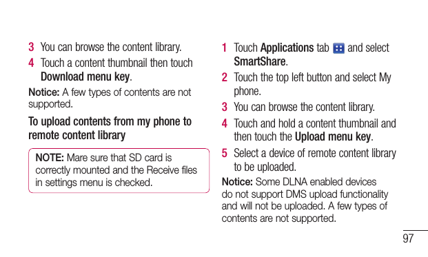 973  Youcanbrowsethecontentlibrary.4  TouchacontentthumbnailthentouchDownload menu key.Notice: A few types of contents are not supported.To upload contents from my phone to remote content libraryNOTE: Mare sure that SD card is correctly mounted and the Receive files in settings menu is checked.1  TouchApplicationstab andselectSmartShare.2  TouchthetopleftbuttonandselectMyphone.3  Youcanbrowsethecontentlibrary.4  TouchandholdacontentthumbnailandthentouchtheUpload menu key.5  Selectadeviceofremotecontentlibrarytobeuploaded.Notice: Some DLNA enabled devices do not support DMS upload functionality and will not be uploaded. A few types of contents are not supported.