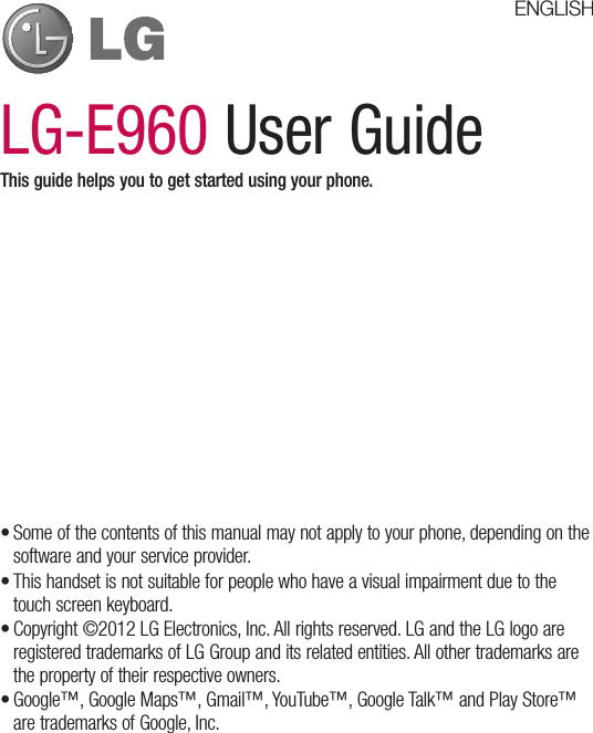 LG-E960 User GuideThis guide helps you to get started using your phone.•Someofthecontentsofthismanualmaynotapplytoyourphone,dependingonthesoftwareandyourserviceprovider.•Thishandsetisnotsuitableforpeoplewhohaveavisualimpairmentduetothetouchscreenkeyboard.•Copyright©2012LGElectronics,Inc.Allrightsreserved.LGandtheLGlogoareregisteredtrademarksofLGGroupanditsrelatedentities.Allothertrademarksarethepropertyoftheirrespectiveowners.•Google™,GoogleMaps™,Gmail™,YouTube™,GoogleTalk™andPlayStore™aretrademarksofGoogle,Inc.ENGLISH