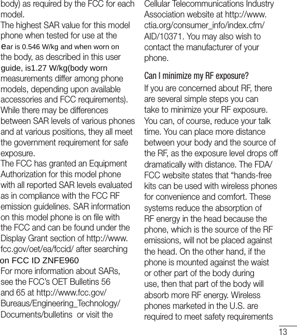 13body) as required by the FCC for each model.The highest SAR value for this model phone when tested for use at the the body, as described in this user measurements differ among phone models, depending upon available accessories and FCC requirements).While there may be differences between SAR levels of various phones and at various positions, they all meet the government requirement for safe exposure.The FCC has granted an Equipment Authorization for this model phone with all reported SAR levels evaluated as in compliance with the FCC RF emission guidelines. SAR information on this model phone is on ﬁle with the FCC and can be found under the Display Grant section of http://www.fcc.gov/oet/ea/fccid/ after searching For more information about SARs, see the FCC’s OET Bulletins 56 and 65 at http://www.fcc.gov/Bureaus/Engineering_Technology/Documents/bulletins  or visit the Cellular Telecommunications Industry Association website at http://www.ctia.org/consumer_info/index.cfm/AID/10371. You may also wish to contact the manufacturer of your phone.Can I minimize my RF exposure? If you are concerned about RF, there are several simple steps you can take to minimize your RF exposure. You can, of course, reduce your talk time. You can place more distance between your body and the source of the RF, as the exposure level drops off dramatically with distance. The FDA/FCC website states that “hands-free kits can be used with wireless phones for convenience and comfort. These systems reduce the absorption of RF energy in the head because the phone, which is the source of the RF emissions, will not be placed against the head. On the other hand, if the phone is mounted against the waist or other part of the body during use, then that part of the body will absorb more RF energy. Wireless phones marketed in the U.S. are required to meet safety requirements HDULV:NJDQGZKHQZRUQRQJXLGHLV:NJERG\ZRUQRQ)&amp;&amp;,&apos;=1)(