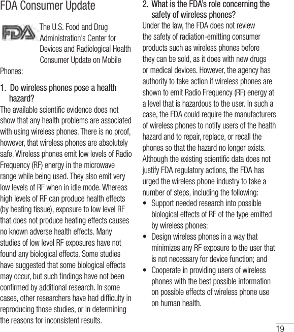 19FDA Consumer Update●Do not immerse your phone inwater, liquid, or expose to highhumidity. If this happens, turn itoff immediately and remove thebattery. Immediately, take it to anLG Authorized Service Center.●Do not paint your phone.●The data saved in your phonemight be deleted due to carelessuse, repair of the phone, orupgrade of the software. Pleasebackup your important phonenumbers. (Ringtones, textmessages, voice messages,pictures, and videos could also bedeleted.) The manufacturer is notliable for damage due to the lossof data.●When you use the phone in publicplaces, set the ringtone tovibration so you don&apos;t disturbothers.●Do not turn your phone on or offwhen putting it to your ear.●Use accessories, such asearphones and headsets, withcaution. Ensure that cables aretucked away safely and do nottouch the antenna unnecessarily.FDAConsumerUpdateThe U.S. Food and DrugAdministration’s Center for Devicesand Radiological Health ConsumerUpdate on Mobile Phones:1.  Do wireless phones pose ahealth hazard?The available scientific evidence doesnot show that any health problemsare associated with using wirelessphones. There is no proof, however,32VX8370_PSWG1.0_Eng_091210.qxd  1/19/10  3:01 PM  Page 3TheU.S.FoodandDrugAdministration’sCenterforDevicesandRadiologicalHealthConsumerUpdateonMobilePhones:1.  Do wireless phones pose a health hazard?Theavailablescienticevidencedoesnotshowthatanyhealthproblemsareassociatedwithusingwirelessphones.Thereisnoproof,however,thatwirelessphonesareabsolutelysafe.WirelessphonesemitlowlevelsofRadioFrequency(RF)energyinthemicrowaverangewhilebeingused.TheyalsoemitverylowlevelsofRFwheninidlemode.WhereashighlevelsofRFcanproducehealtheffects(byheatingtissue),exposuretolowlevelRFthatdoesnotproduceheatingeffectscausesnoknownadversehealtheffects.ManystudiesoflowlevelRFexposureshavenotfoundanybiologicaleffects.Somestudieshavesuggestedthatsomebiologicaleffectsmayoccur,butsuchndingshavenotbeenconrmedbyadditionalresearch.Insomecases,otherresearchershavehaddifcultyinreproducingthosestudies,orindeterminingthereasonsforinconsistentresults.2.  What is the FDA’s role concerning the safety of wireless phones?Underthelaw,theFDAdoesnotreviewthesafetyofradiation-emittingconsumerproductssuchaswirelessphonesbeforetheycanbesold,asitdoeswithnewdrugsormedicaldevices.However,theagencyhasauthoritytotakeactionifwirelessphonesareshowntoemitRadioFrequency(RF)energyatalevelthatishazardoustotheuser.Insuchacase,theFDAcouldrequirethemanufacturersofwirelessphonestonotifyusersofthehealthhazardandtorepair,replace,orrecallthephonessothatthehazardnolongerexists.AlthoughtheexistingscienticdatadoesnotjustifyFDAregulatoryactions,theFDAhasurgedthewirelessphoneindustrytotakeanumberofsteps,includingthefollowing:• SupportneededresearchintopossiblebiologicaleffectsofRFofthetypeemittedbywirelessphones;• DesignwirelessphonesinawaythatminimizesanyRFexposuretotheuserthatisnotnecessaryfordevicefunction;and• Cooperateinprovidingusersofwirelessphoneswiththebestpossibleinformationonpossibleeffectsofwirelessphoneuseonhumanhealth.