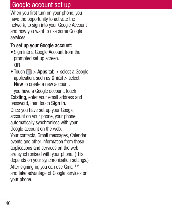 40Google account set upWhenyoufirstturnonyourphone,youhavetheopportunitytoactivatethenetwork,tosignintoyourGoogleAccountandhowyouwanttousesomeGoogleservices.To set up your Google account: •SignintoaGoogleAccountfromthepromptedsetupscreen.OR•Touch &gt;Appstab&gt;selectaGoogleapplication,suchasGmail&gt;selectNewtocreateanewaccount.IfyouhaveaGoogleaccount,touchExisting,enteryouremailaddressandpassword,thentouchSign in.OnceyouhavesetupyourGoogleaccountonyourphone,yourphoneautomaticallysynchroniseswithyourGoogleaccountontheweb.Yourcontacts,Gmailmessages,Calendareventsandotherinformationfromtheseapplicationsandservicesonthewebaresynchronisedwithyourphone.(Thisdependsonyoursynchronisationsettings.)Aftersigningin,youcanuseGmail™andtakeadvantageofGoogleservicesonyourphone.