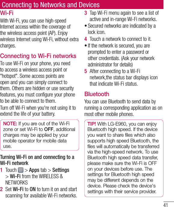 41Connecting to Networks and DevicesWi-FiWithWi-Fi,youcanusehigh-speedInternetaccesswithinthecoverageofthewirelessaccesspoint(AP).EnjoywirelessInternetusingWi-Fi,withoutextracharges.Connecting to Wi-Fi networksTouseWi-Fionyourphone,youneedtoaccessawirelessaccesspointor&quot;hotspot&quot;.Someaccesspointsareopenandyoucansimplyconnecttothem.Othersarehiddenorusesecurityfeatures,youmustconfigureyourphonetobeabletoconnecttothem.TurnoffWi-Fiwhenyou&apos;renotusingittoextendthelifeofyourbattery.NOTE:IfyouareoutoftheWi-FizoneorsetWi-FitoOFF,additionalchargesmaybeappliedbyyourmobileoperatorformobiledatause.Turning Wi-Fi on and connecting to a Wi-Fi network1  Touch &gt;Appstab&gt;Settings&gt;Wi-FifromtheWIRELESS&amp;NETWORKS2  SetWi-FitoONtoturnitonandstartscanningforavailableWi-Finetworks.3  TapWi-Fimenuagaintoseealistofactiveandin-rangeWi-Finetworks.•Securednetworksareindicatedbyalockicon.4  Touchanetworktoconnecttoit.•Ifthenetworkissecured,youarepromptedtoenterapasswordorothercredentials.(Askyournetworkadministratorfordetails)5  AfterconnectingtoaWi-Finetwork,thestatusbardisplaysiconthatindicateWi-Fistatus.BluetoothYoucanuseBluetoothtosenddatabyrunningacorrespondingapplicationasonmostothermobilephones.TIP!WithLG-E960,youcanenjoyBluetoothhighspeed.IfthedeviceyouwanttosharefileswhichalsosupportshighspeedBluetooth,thefileswillautomaticallybetransferredviathehigh-speednetwork.TouseBluetoothhighspeeddatatransfer,pleasemakesuretheWi-FiisOFFonyourdevicesbeforeuse.ThesettingsforBluetoothhighspeedmaybedifferentdependsonthedevice.Pleasecheckthedevice&apos;ssettingswiththeirserviceprovider.