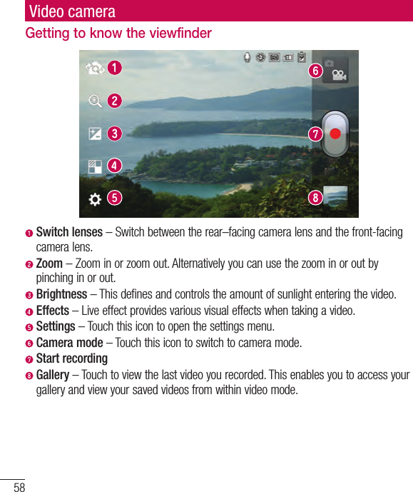 58Video cameraGetting to know the viewfinderSwitch lenses–Switchbetweentherear–facingcameralensandthefront-facingcameralens.Zoom–Zoominorzoomout.Alternativelyyoucanusethezoominoroutbypinchinginorout. Brightness–Thisdefinesandcontrolstheamountofsunlightenteringthevideo.Effects–Liveeffectprovidesvariousvisualeffectswhentakingavideo. Settings–Touchthisicontoopenthesettingsmenu.Camera mode–Touchthisicontoswitchtocameramode.Start recording Gallery–Touchtoviewthelastvideoyourecorded.Thisenablesyoutoaccessyourgalleryandviewyoursavedvideosfromwithinvideomode.
