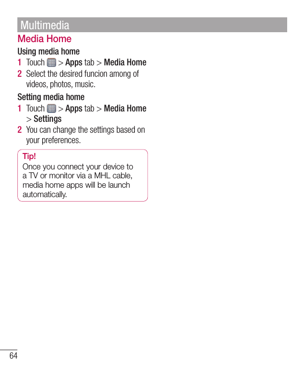 64Media HomeUsing media home1  Touch &gt;Appstab&gt;Media Home2  Selectthedesiredfuncionamongofvideos,photos,music.Setting media home1  Touch &gt;Appstab&gt;Media Home&gt;Settings2  Youcanchangethesettingsbasedonyourpreferences.Tip!OnceyouconnectyourdevicetoaTVormonitorviaaMHLcable,mediahomeappswillbelaunchautomatically.Multimedia