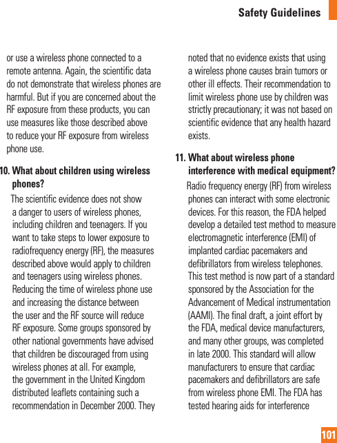 101Safety Guidelinesor use a wireless phone connected to a remote antenna. Again, the scientific data do not demonstrate that wireless phones are harmful. But if you are concerned about the  RF exposure from these products, you can use measures like those described above to reduce your RF exposure from wireless phone use.10.  What about children using wireless phones?        The scientific evidence does not show a danger to users of wireless phones, including children and teenagers. If you want to take steps to lower exposure to radiofrequency energy (RF), the measures described above would apply to children and teenagers using wireless phones. Reducing the time of wireless phone use and increasing the distance between the user and the RF source will reduce RF exposure. Some groups sponsored by other national governments have advised that children be discouraged from using wireless phones at all. For example, the government in the United Kingdom distributed leaflets containing such a recommendation in December 2000. They noted that no evidence exists that using a wireless phone causes brain tumors or other ill effects. Their recommendation to limit wireless phone use by children was strictly precautionary; it was not based on scientific evidence that any health hazard exists.11.  What about wireless phone interference with medical equipment?        Radio frequency energy (RF) from wireless phones can interact with some electronic devices. For this reason, the FDA helped develop a detailed test method to measure electromagnetic interference (EMI) of implanted cardiac pacemakers and defibrillators from wireless telephones. This test method is now part of a standard sponsored by the Association for the Advancement of Medical instrumentation (AAMI). The final draft, a joint effort by the FDA, medical device manufacturers, and many other groups, was completed in late 2000. This standard will allow manufacturers to ensure that cardiac pacemakers and defibrillators are safe from wireless phone EMI. The FDA has tested hearing aids for interference 