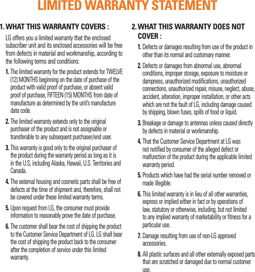1. WHAT THIS WARRANTY COVERS :   LG offers you a limited warranty that the enclosed subscriber unit and its enclosed accessories will be free from defects in material and workmanship, according to the following terms and conditions:1.  The limited warranty for the product extends for TWELVE (12) MONTHS beginning on the date of purchase of the product with valid proof of purchase, or absent valid proof of purchase, FIFTEEN (15) MONTHS from date of manufacture as determined by the unit’s manufacture date code.2.  The limited warranty extends only to the original purchaser of the product and is not assignable or transferable to any subsequent purchaser/end user.3.  This warranty is good only to the original purchaser of the product during the warranty period as long as it is in the U.S, including Alaska, Hawaii, U.S. Territories and Canada.4.  The external housing and cosmetic parts shall be free of defects at the time of shipment and, therefore, shall not be covered under these limited warranty terms.5.  Upon request from LG, the consumer must provide information to reasonably prove the date of purchase.6.  The customer shall bear the cost of shipping the product to the Customer Service Department of LG. LG shall bear the cost of shipping the product back to the consumer after the completion of service under this limited warranty.2.  WHAT THIS WARRANTY DOES NOT COVER : 1.  Defects or damages resulting from use of the product in other than its normal and customary manner. 2.  Defects or damages from abnormal use, abnormal conditions, improper storage, exposure to moisture or dampness, unauthorized modifications, unauthorized connections, unauthorized repair, misuse, neglect, abuse, accident, alteration, improper installation, or other acts which are not the fault of LG, including damage caused by shipping, blown fuses, spills of food or liquid. 3.  Breakage or damage to antennas unless caused directly by defects in material or workmanship. 4.   That the Customer Service Department at LG was not notified by consumer of the alleged defect or malfunction of the product during the applicable limited warranty period. 5.  Products which have had the serial number removed or made illegible. 6.  This limited warranty is in lieu of all other warranties, express or implied either in fact or by operations of law, statutory or otherwise, including, but not limited to any implied warranty of marketability or fitness for a particular use. 7.  Damage resulting from use of non-LG approved accessories. 8.  All plastic surfaces and all other externally exposed parts that are scratched or damaged due to normal customer use. LIMITED WARRANTY STATEMENT