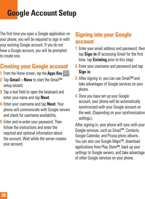 28The first time you open a Google application on your phone, you will be required to sign in with your existing Google account. If you do not have a Google account, you will be prompted to create one. Creating your Google account1 From the Home screen, tap the Apps Key  .2Tap Gmail &gt; New to start the Gmail™ setup wizard.3Tap a text field to open the keyboard and enter your name and tap Next.4Enter your username and tap Next. Your phone will communicate with Google servers and check for username availability. 5Enter and re-enter your password. Then follow the instructions and enter the required and optional information about the account. Wait while the server creates your account.Signing into your Google account1Enter your email address and password, then tapSign in (If accessing Gmail for the first time, tap Existing prior to this step).2Enter your username and password and tap Sign in.3After signing in, you can use Gmail™ and take advantages of Google services on your phone. 4Once you have set up your Google account, your phone will be automatically synchronized with your Google account on the web. (Depending on your synchronization  settings.)After signing in, your phone will sync with your Google services, such as GmailTM, Contacts, Google Calendar, and Picasa photo albums.  You can also use Google MapsTM, download applications from Play Store™, back up your settings to Google servers, and take advantage of other Google services on your phone. Google Account Setup