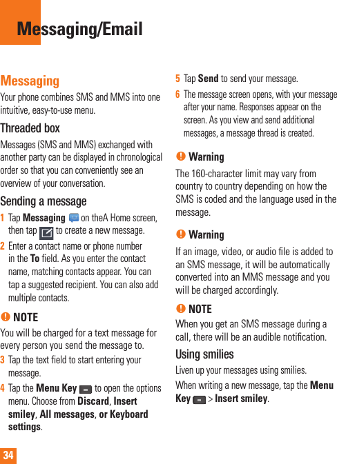 34MessagingYour phone combines SMS and MMS into one intuitive, easy-to-use menu.Threaded box Messages (SMS and MMS) exchanged with another party can be displayed in chronological order so that you can conveniently see an overview of your conversation.Sending a message1Tap Messaging on theA Home screen, then tap to create a new message.2Enter a contact name or phone number in the To field. As you enter the contact name, matching contacts appear. You can tap a suggested recipient. You can also add multiple contacts.n NOTEYou will be charged for a text message for every person you send the message to.3Tap the text field to start entering your message.4Tap the Menu Keyto open the options menu. Choose from Discard, Insert smiley, All messages, or Keyboard settings.5Tap Send to send your message.6The message screen opens, with your message after your name. Responses appear on the screen. As you view and send additional messages, a message thread is created.nWarningThe 160-character limit may vary from country to country depending on how the SMS is coded and the language used in the message.nWarningIf an image, video, or audio ﬁ le is added to an SMS message, it will be automatically converted into an MMS message and you will be charged accordingly.nNOTEWhen you get an SMS message during a call, there will be an audible notiﬁ cation.Using smiliesLiven up your messages using smilies.When writing a new message, tap the Menu Key&gt;Insert smiley.Messaging/Email