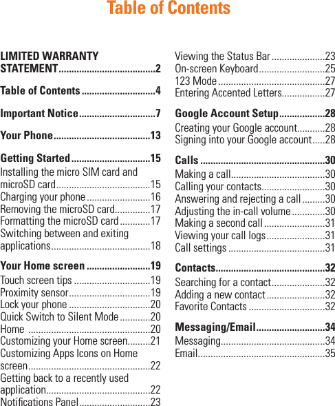 Table of ContentsLIMITED WARRANTY STATEMENT ......................................2Table of Contents .............................4Important Notice ..............................7Your Phone ......................................13Getting Started ...............................15Installing the micro SIM card and microSD card .....................................15 Charging your phone .........................16Removing the microSD card..............17Formatting the microSD card ............17Switching between and exiting applications .......................................18Your Home screen .........................19Touch screen tips ..............................19Proximity sensor ................................19 Lock your phone ................................20Quick Switch to Silent Mode ............20Home  ................................................20Customizing your Home screen.........21Customizing Apps Icons on Home screen ................................................22Getting back to a recently used application.........................................22Notiﬁ cations Panel ............................23Viewing the Status Bar .....................23On-screen Keyboard ..........................25123 Mode ..........................................27Entering Accented Letters.................27Google Account Setup ..................28Creating your Google account...........28Signing into your Google account .....28Calls .................................................30Making a call.....................................30Calling your contacts.........................30Answering and rejecting a call .........30Adjusting the in-call volume .............30 Making a second call ........................31Viewing your call logs .......................31Call settings ......................................31Contacts...........................................32Searching for a contact .....................32Adding a new contact .......................32Favorite Contacts ..............................32Messaging/Email ...........................34Messaging.........................................34Email..................................................35