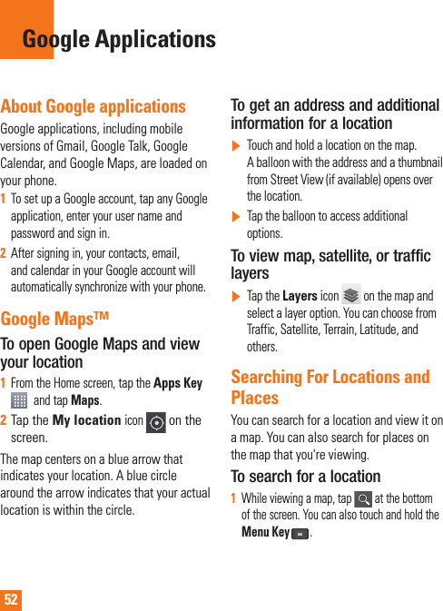 52About Google applicationsGoogle applications, including mobile versions of Gmail, Google Talk, Google Calendar, and Google Maps, are loaded on your phone.1To set up a Google account, tap any Google application, enter your user name and password and sign in.2After signing in, your contacts, email, and calendar in your Google account will automatically synchronize with your phone.Google Maps™To open Google Maps and view your location1From the Home screen, tap the Apps Key and tap Maps.2Tap the My locationicon on the screen.The map centers on a blue arrow that indicates your location. A blue circle around the arrow indicates that your actual location is within the circle.To get an address and additional information for a location]Touch and hold a location on the map. A balloon with the address and a thumbnail from Street View (if available) opens over the location.]Tap the balloon to access additional options.To view map, satellite, or traffic layers]Tap the Layers icon   on the map and select a layer option. You can choose from Traffic, Satellite, Terrain, Latitude, and others.Searching For Locations and PlacesYou can search for a location and view it on a map. You can also search for places on the map that you&apos;re viewing.To search for a location1While viewing a map, tap   at the bottom of the screen. You can also touch and hold the Menu Key .Google Applications