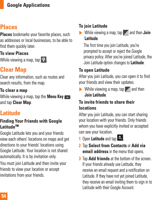 54Places Places bookmarks your favorite places, such as addresses or local businesses, to be able to find them quickly later.To view PlacesWhile viewing a map, tap  .Clear MapClear any information, such as routes and search results, from the map.To clear a mapWhile viewing a map, tap theMenu Keyand tap Clear Map.LatitudeFinding Your Friends with Google LatitudeTMGoogle Latitude lets you and your friends view each others&apos; locations on maps and get directions to your friends&apos; locations using Google Latitude. Your location is not shared automatically. It is by invitation only.You must join Latitude and then invite your friends to view your location or accept invitations from your friends.To join Latitude]While viewing a map, tap   and then Join Latitude.      The first time you join Latitude, you&apos;re prompted to accept or reject the Google privacy policy. After you&apos;ve joined Latitude, the Join Latitude option changes to Latitude.To open LatitudeAfter you join Latitude, you can open it to find your friends and view their updates.]While viewing a map, tap  and then Join Latitude.To invite friends to share their locationsAfter you join Latitude, you can start sharing your location with your friends. Only friends whom you have explicitly invited or accepted can see your location.1Open Latitude and tap  .2Tap Select from Contacts or Add via email address in the menu that opens. 3Tap Add friends at the bottom of the screen. If your friends already use Latitude, they receive an email request and a notification on Latitude. If they have not yet joined Latitude, they receive an email inviting them to sign in to Latitude with their Google Account.Google Applications