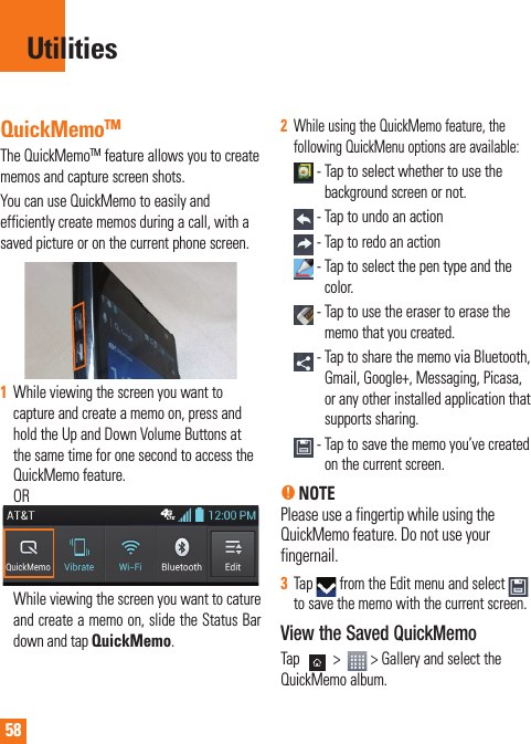 58QuickMemoTMThe QuickMemoTM feature allows you to create memos and capture screen shots.You can use QuickMemo to easily and efficiently create memos during a call, with a saved picture or on the current phone screen.1While viewing the screen you want to capture and create a memo on, press and hold the Up and Down Volume Buttons at the same time for one second to access the QuickMemo feature. OR While viewing the screen you want to cature and create a memo on, slide the Status Bar down and tap QuickMemo.2While using the QuickMemo feature, the following QuickMenu options are available: -  Tap to select whether to use the background screen or not. - Tap to undo an action - Tap to redo an action -  Tap to select the pen type and the color. -  Tap to use the eraser to erase the memo that you created. -     Tap to share the memo via Bluetooth, Gmail, Google+, Messaging, Picasa, or any other installed application that supports sharing. -  Tap to save the memo you’ve created on the current screen.n NOTE Please use a fingertip while using the QuickMemo feature. Do not use your fingernail.3Tap   from the Edit menu and select to save the memo with the current screen.View the Saved QuickMemoTap   &gt;    &gt; Gallery and select the QuickMemo album.Utilities