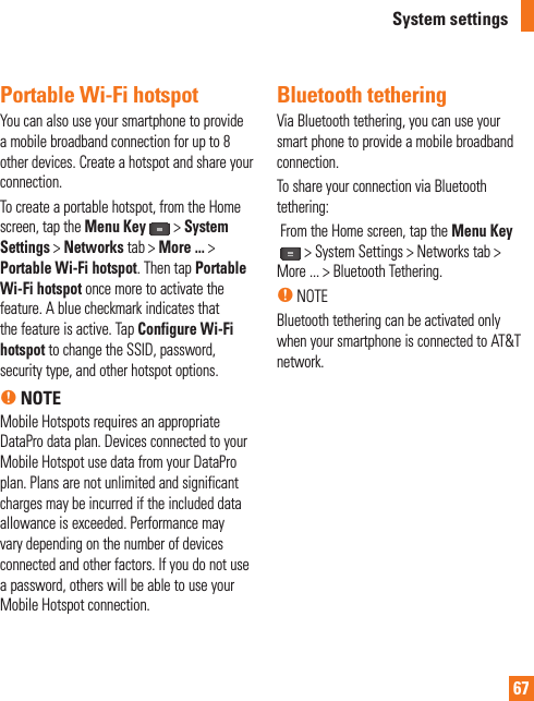 67System settingsPortable Wi-Fi hotspotYou can also use your smartphone to provide a mobile broadband connection for up to 8 other devices. Create a hotspot and share your connection.To create a portable hotspot, from the Home screen, tap the Menu Key &gt;System Settings &gt; Networks tab &gt; More ... &gt;Portable Wi-Fi hotspot. Then tap Portable Wi-Fi hotspot once more to activate the feature. A blue checkmark indicates that the feature is active. Tap Configure Wi-Fi hotspot to change the SSID, password, security type, and other hotspot options.n NOTEMobile Hotspots requires an appropriate DataPro data plan. Devices connected to your Mobile Hotspot use data from your DataPro plan. Plans are not unlimited and significant charges may be incurred if the included data allowance is exceeded. Performance may vary depending on the number of devices connected and other factors. If you do not use a password, others will be able to use your Mobile Hotspot connection. Bluetooth tetheringVia Bluetooth tethering, you can use your smart phone to provide a mobile broadband connection. To share your connection via Bluetooth tethering:  From the Home screen, tap the Menu Key &gt; System Settings &gt; Networks tab &gt; More ... &gt; Bluetooth Tethering.n NOTEBluetooth tethering can be activated only when your smartphone is connected to AT&amp;T network.