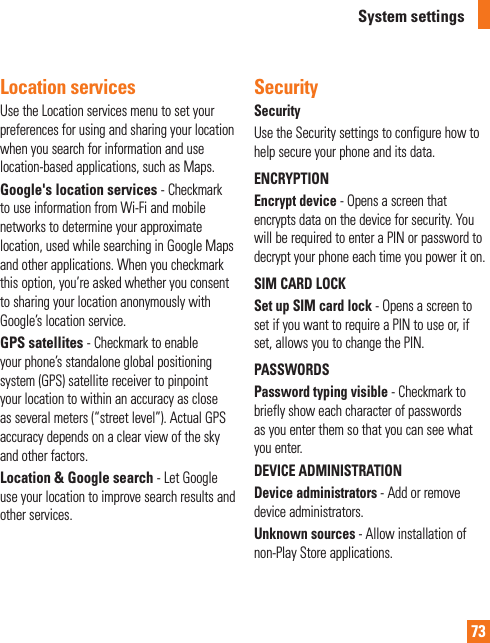 73Location services Use the Location services menu to set your preferences for using and sharing your location when you search for information and use location-based applications, such as Maps.Google&apos;s location services - Checkmark to use information from Wi-Fi and mobile networks to determine your approximate location, used while searching in Google Maps and other applications. When you checkmark this option, you’re asked whether you consent to sharing your location anonymously with Google’s location service.GPS satellites - Checkmark to enable your phone’s standalone global positioning system (GPS) satellite receiver to pinpoint your location to within an accuracy as close as several meters (“street level”). Actual GPS accuracy depends on a clear view of the sky and other factors.Location &amp; Google search - Let Google use your location to improve search results and other services.SecuritySecurityUse the Security settings to configure how to help secure your phone and its data.ENCRYPTIONEncrypt device - Opens a screen that encrypts data on the device for security. You will be required to enter a PIN or password to decrypt your phone each time you power it on.SIM CARD LOCKSet up SIM card lock - Opens a screen to set if you want to require a PIN to use or, if set, allows you to change the PIN.PASSWORDSPassword typing visible - Checkmark to briefly show each character of passwords as you enter them so that you can see what you enter.DEVICE ADMINISTRATIONDevice administrators - Add or remove device administrators.Unknown sources - Allow installation of non-Play Store applications.System settings
