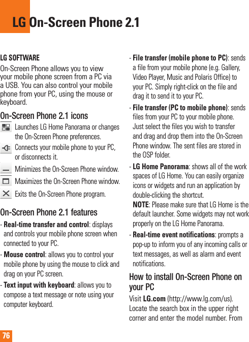 76LG SOFTWAREOn-Screen Phone allows you to view your mobile phone screen from a PC via a USB. You can also control your mobile phone from your PC, using the mouse or keyboard.On-Screen Phone 2.1 icons   Launches LG Home Panorama or changes the On-Screen Phone preferences.    Connects your mobile phone to your PC, or disconnects it.  Minimizes the On-Screen Phone window.   Maximizes the On-Screen Phone window.   Exits the On-Screen Phone program.On-Screen Phone 2.1 features-Real-time transfer and control: displays and controls your mobile phone screen when connected to your PC.-Mouse control: allows you to control your mobile phone by using the mouse to click and drag on your PC screen.-Text input with keyboard: allows you to compose a text message or note using your computer keyboard.-File transfer (mobile phone to PC): sends a file from your mobile phone (e.g. Gallery, Video Player, Music and Polaris Office) to your PC. Simply right-click on the file and drag it to send it to your PC.-File transfer (PC to mobile phone): sends files from your PC to your mobile phone. Just select the files you wish to transfer and drag and drop them into the On-Screen Phone window. The sent files are stored in the OSP folder.-LG Home Panorama: shows all of the work spaces of LG Home. You can easily organize icons or widgets and run an application by double-clicking the shortcut.NOTE: Please make sure that LG Home is the default launcher. Some widgets may not work properly on the LG Home Panorama.-Real-time event notifications: prompts a pop-up to inform you of any incoming calls or text messages, as well as alarm and event notifications.How to install On-Screen Phone on your PCVisit LG.com (http://www.lg.com/us).  Locate the search box in the upper right corner and enter the model number. From LG On-Screen Phone 2.1