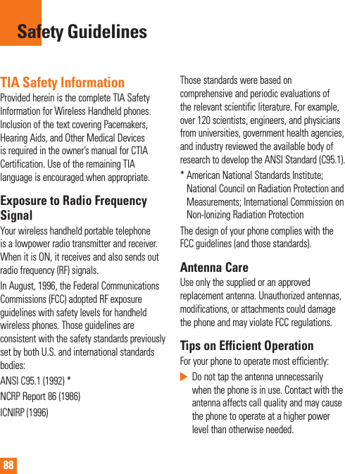 88TIA Safety InformationProvided herein is the complete TIA Safety Information for Wireless Handheld phones. Inclusion of the text covering Pacemakers, Hearing Aids, and Other Medical Devices is required in the owner’s manual for CTIA Certification. Use of the remaining TIA language is encouraged when appropriate.Exposure to Radio Frequency SignalYour wireless handheld portable telephone is a lowpower radio transmitter and receiver. When it is ON, it receives and also sends out radio frequency (RF) signals.In August, 1996, the Federal Communications Commissions (FCC) adopted RF exposure guidelines with safety levels for handheld wireless phones. Those guidelines are consistent with the safety standards previously set by both U.S. and international standards bodies:ANSI C95.1 (1992) *NCRP Report 86 (1986)ICNIRP (1996)Those standards were based on comprehensive and periodic evaluations of the relevant scientific literature. For example, over 120 scientists, engineers, and physicians from universities, government health agencies, and industry reviewed the available body of research to develop the ANSI Standard (C95.1).*  American National Standards Institute; National Council on Radiation Protection and Measurements; International Commission on Non-Ionizing Radiation ProtectionThe design of your phone complies with the FCC guidelines (and those standards).Antenna CareUse only the supplied or an approved replacement antenna. Unauthorized antennas, modifications, or attachments could damage the phone and may violate FCC regulations.Tips on Efficient OperationFor your phone to operate most efficiently:   Do not tap the antenna unnecessarily when the phone is in use. Contact with the antenna affects call quality and may cause the phone to operate at a higher power level than otherwise needed.Safety Guidelines