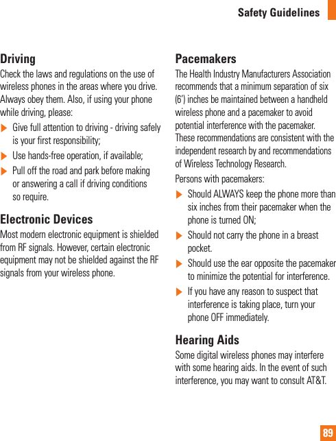 89Safety GuidelinesDrivingCheck the laws and regulations on the use of wireless phones in the areas where you drive. Always obey them. Also, if using your phone while driving, please:]Give full attention to driving - driving safely is your first responsibility;]Use hands-free operation, if available;]Pull off the road and park before making or answering a call if driving conditions so require.Electronic DevicesMost modern electronic equipment is shielded from RF signals. However, certain electronic equipment may not be shielded against the RF signals from your wireless phone.PacemakersThe Health Industry Manufacturers Association recommends that a minimum separation of six (6’) inches be maintained between a handheld wireless phone and a pacemaker to avoid potential interference with the pacemaker. These recommendations are consistent with the independent research by and recommendations of Wireless Technology Research.Persons with pacemakers:]Should ALWAYS keep the phone more than six inches from their pacemaker when the phone is turned ON;]Should not carry the phone in a breast pocket.]Should use the ear opposite the pacemaker to minimize the potential for interference.]If you have any reason to suspect that interference is taking place, turn your phone OFF immediately.Hearing AidsSome digital wireless phones may interfere with some hearing aids. In the event of such interference, you may want to consult AT&amp;T.